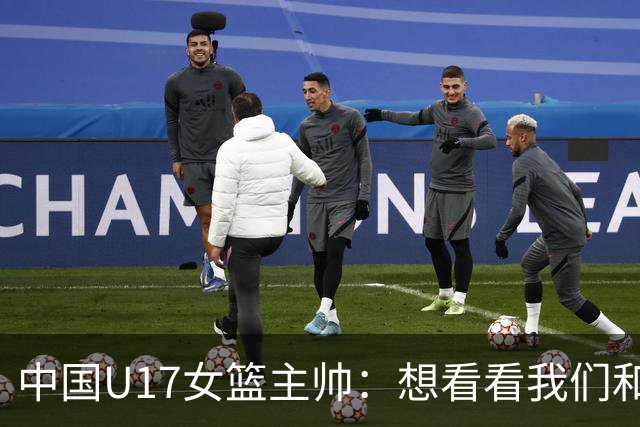 中国U17女篮主帅：想看看我们和世界篮球的差距 默契程度有待提高