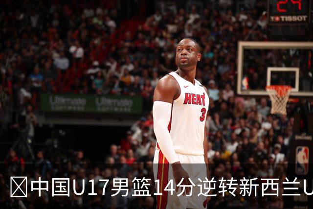 🏀中国U17男篮14分逆转新西兰U17男篮 张淳智24分 陈昱休11中2