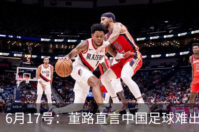 6月17号：董路直言中国足球难出C罗，天赋才是真正的关键，平台引导未来或能出巨星